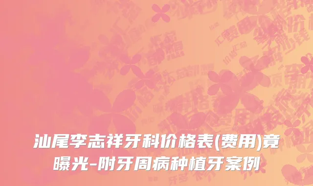汕尾李志祥牙科价格表(费用)竟曝光-附牙周病种植牙案例