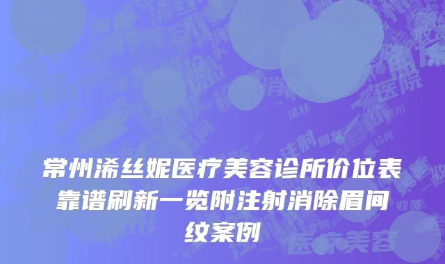 常州浠丝妮医疗美容诊所价位表靠谱刷新一览附注射消除眉间纹案例