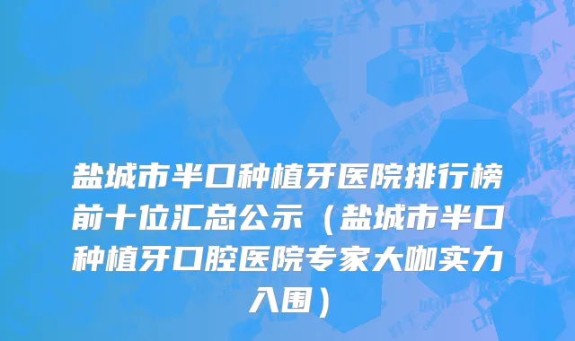 盐城市半口种植牙医院排行榜前十位汇总公示（盐城市半口种植牙口腔医院专家大咖实力入围）