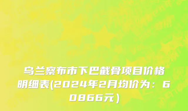 乌兰察布市下巴截骨项目价格明细表(2024年2月均价为：60866元）