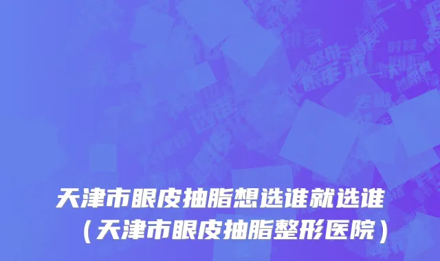 天津市眼皮抽脂想选谁就选谁（天津市眼皮抽脂整形医院）