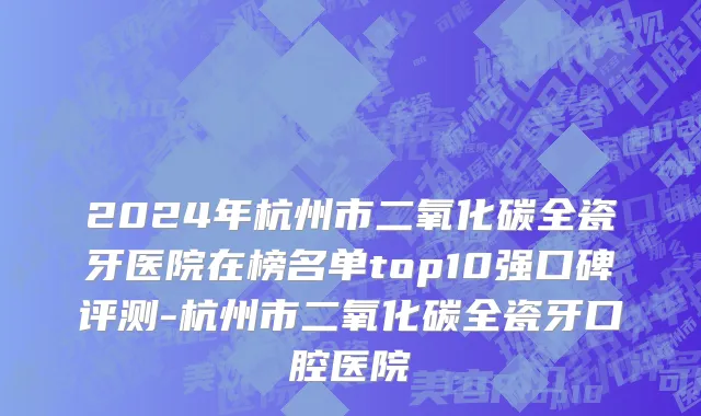 2024年杭州市二氧化碳全瓷牙医院在榜名单top10强口碑评测-杭州市二氧化碳全瓷牙口腔医院