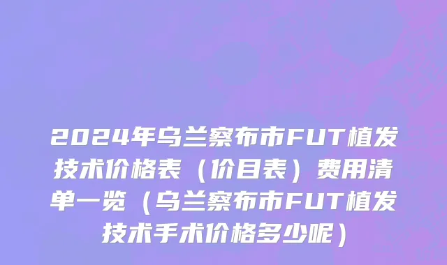 2024年乌兰察布市FUT植发技术价格表（价目表）费用清单一览（乌兰察布市FUT植发技术手术价格多少呢）