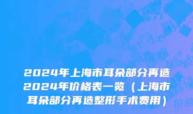 2024年上海市耳朵部分再造2024年价格表一览（上海市耳朵部分再造整形手术费用）