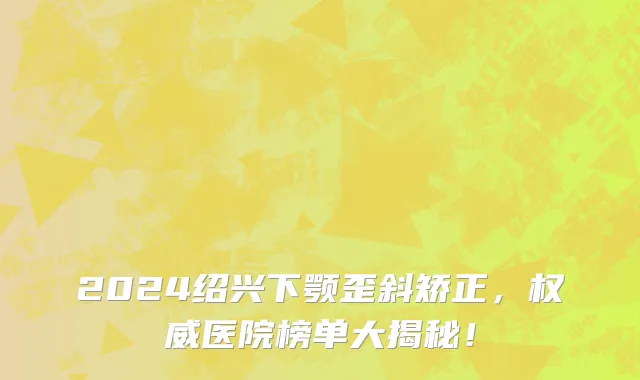 2024绍兴下颚歪斜矫正,权威医院榜单大揭秘!