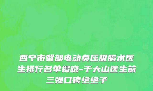 西宁市臀部电动负压吸脂术医生排行名单揭晓-于大山医生前三强口碑绝绝子