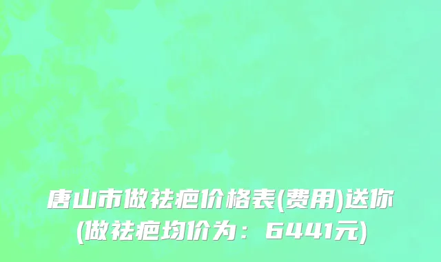 唐山市做祛疤价格表(费用)送你(做祛疤均价为：6441元)