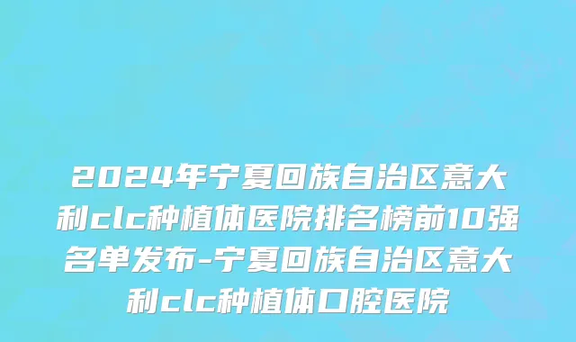 2024年宁夏回族自治区意大利clc种植体医院排名榜前10强名单发布-宁夏回族自治区意大利clc种植体口腔医院