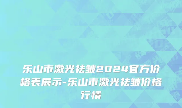 乐山市激光祛皱2024官方价格表展示-乐山市激光祛皱价格行情