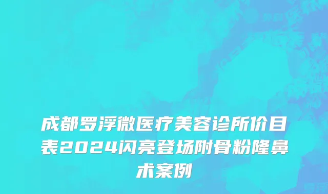 成都罗浮微医疗美容诊所价目表2024闪亮登场附骨粉隆鼻术案例
