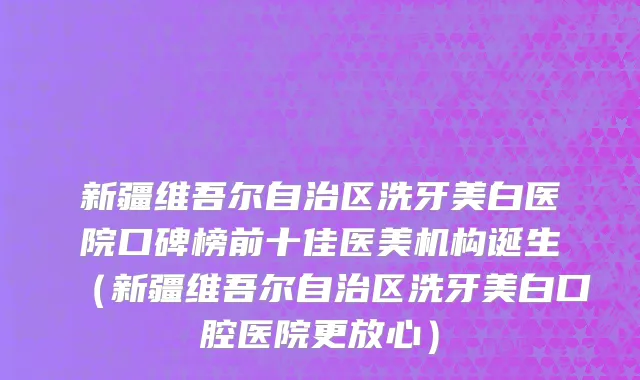 新疆维吾尔自治区洗牙美白医院口碑榜前十佳医美机构诞生（新疆维吾尔自治区洗牙美白口腔医院更放心）