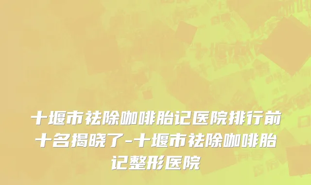 十堰市祛除咖啡胎记医院排行前十名揭晓了-十堰市祛除咖啡胎记整形医院