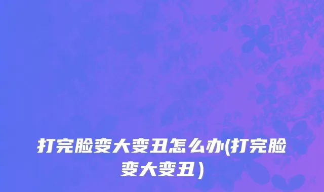 打完脸变大变丑怎么办(打完脸变大变丑）