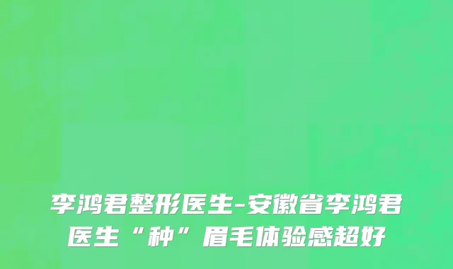 李鸿君整形医生-安徽省李鸿君医生“种”眉毛体验感超好