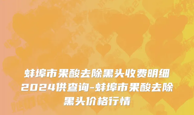 蚌埠市果酸去除黑头收费明细2024供查询-蚌埠市果酸去除黑头价格行情