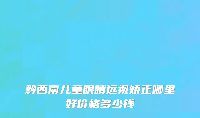 黔西南儿童眼睛远视矫正哪里好价格多少钱