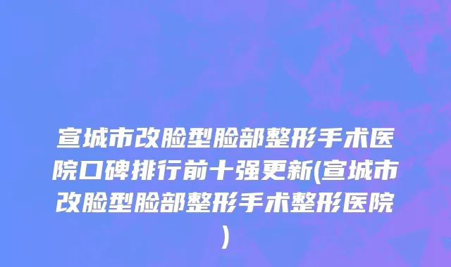 宣城市改脸型脸部整形手术医院口碑排行前十强更新(宣城市改脸型脸部整形手术整形医院)