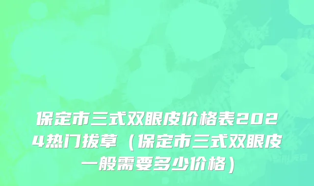 保定市三式双眼皮价格表2024热门拔草（保定市三式双眼皮一般需要多少价格）