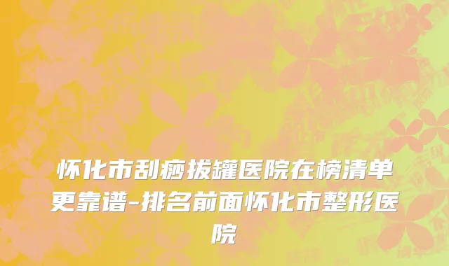 怀化市刮痧拔罐医院在榜清单更靠谱-排名前面怀化市整形医院