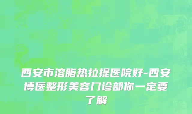 西安市溶脂热拉提医院好-西安博医整形美容门诊部你一定要了解