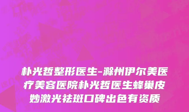 朴光哲整形医生-滁州伊尔美医疗美容医院朴光哲医生蜂巢皮妙激光祛斑口碑出色有资质