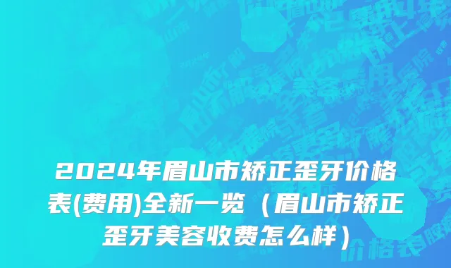 2024年眉山市矫正歪牙价格表(费用)全新一览（眉山市矫正歪牙美容收费怎么样）