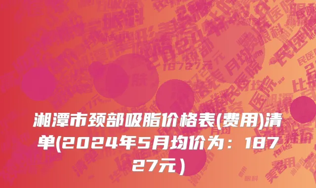 湘潭市颈部吸脂价格表(费用)清单(2024年5月均价为：18727元）