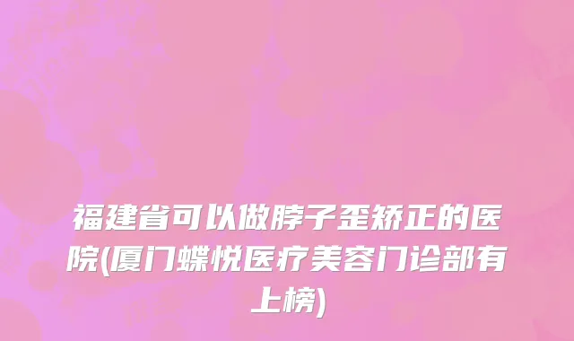 福建省可以做脖子歪矫正的医院(厦门蝶悦医疗美容门诊部有上榜)