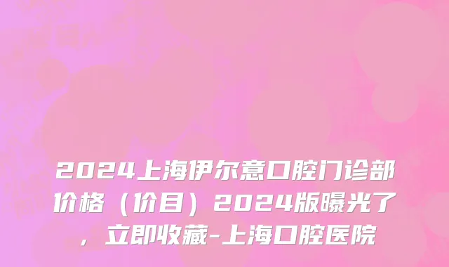 2024上海伊尔意口腔门诊部价格(价目)2024版曝光了,立即收藏-上海口腔医院