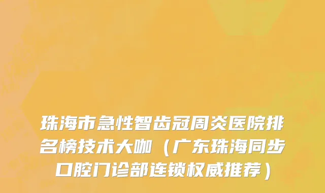 珠海市急性智齿冠周炎医院排名榜技术大咖（广东珠海同步口腔门诊部连锁权威推荐）