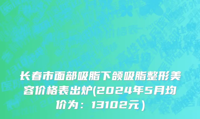 长春市面部吸脂下颌吸脂整形美容价格表出炉(2024年5月均价为：13102元）
