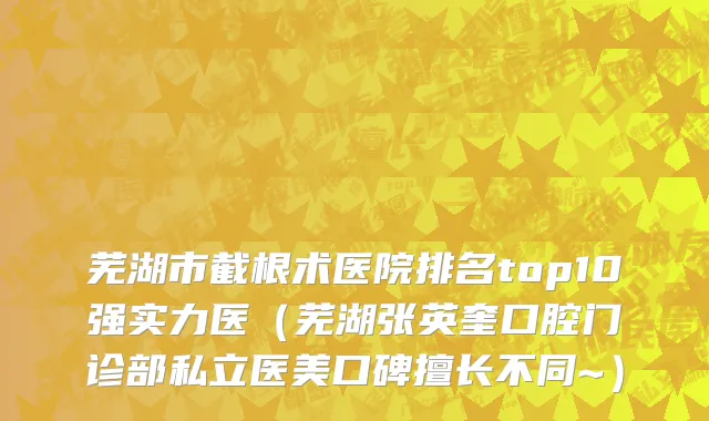 芜湖市截根术医院排名top10强实力医（芜湖张英奎口腔门诊部私立医美口碑擅长不同~）