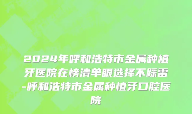 2024年呼和浩特市金属种植牙医院在榜清单眼选择不踩雷-呼和浩特市金属种植牙口腔医院