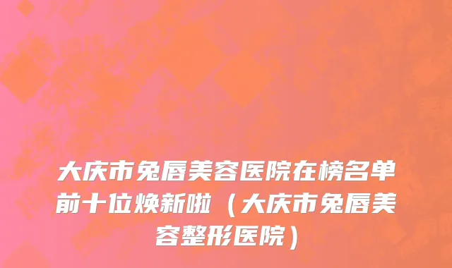 大庆市兔唇美容医院在榜名单前十位焕新啦（大庆市兔唇美容整形医院）
