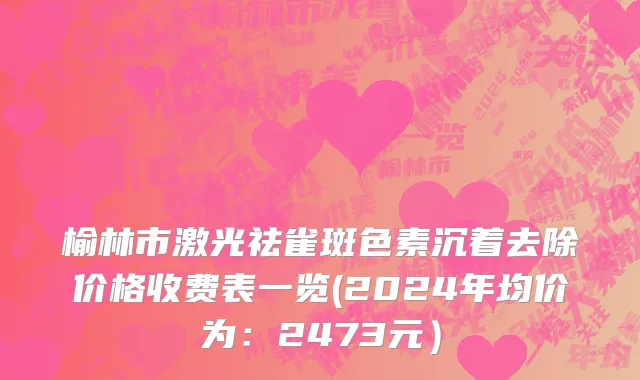 榆林市激光祛雀斑色素沉着去除价格收费表一览(2024年均价为：2473元）
