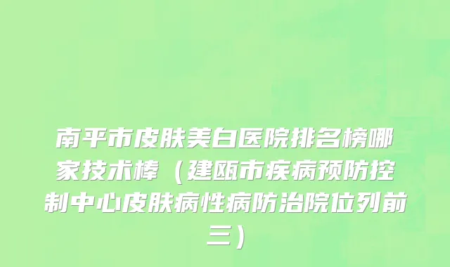 南平市皮肤美白医院排名榜哪家技术棒（建瓯市疾病预防控制中心皮肤病性病防治院位列前三）