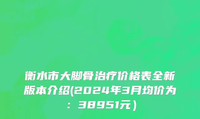 衡水市大脚骨治疗价格表全新版本介绍(2024年3月均价为：38951元）