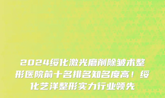 2024绥化激光磨削除皱术整形医院前十名排名知名度高!绥化艺洋整形实力行业领先