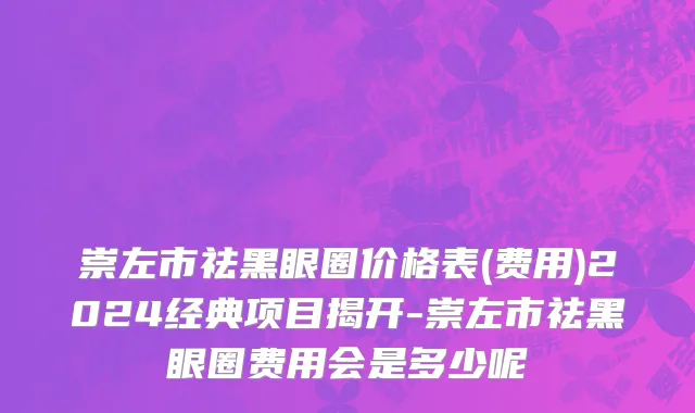 崇左市祛黑眼圈价格表(费用)2024经典项目揭开-崇左市祛黑眼圈费用会是多少呢