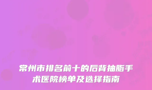 常州市排名前十的后背抽脂手术医院榜单及选择指南