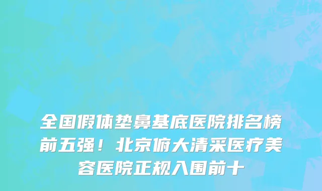 全国假体垫鼻基底医院排名榜前五强！北京俯大清采医疗美容医院正规入围前十