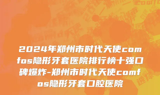 2024年郑州市时代天使comfos隐形牙套医院排行榜十强口碑爆炸-郑州市时代天使comfos隐形牙套口腔医院