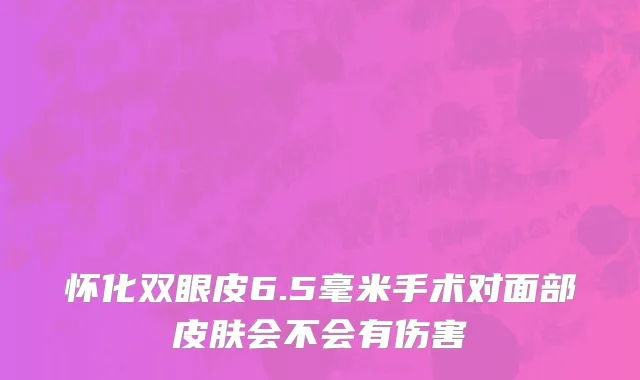 怀化双眼皮6.5毫米手术对面部皮肤会不会有伤害
