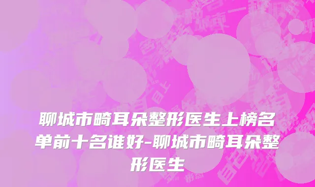 聊城市畸耳朵整形医生上榜名单前十名谁好-聊城市畸耳朵整形医生