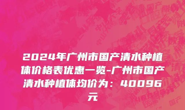 2024年广州市国产清水种植体价格表优惠一览-广州市国产清水种植体均价为：40096元