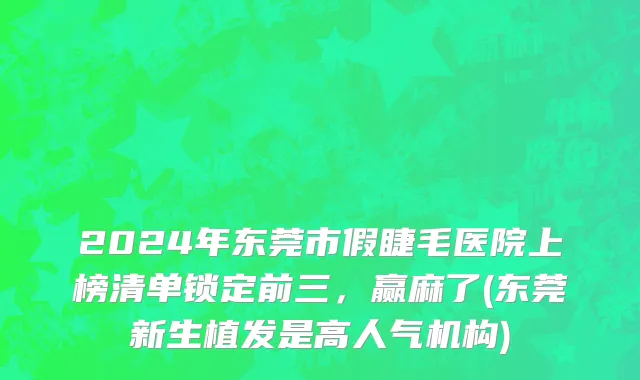 2024年东莞市假睫毛医院上榜清单锁定前三，赢麻了(东莞新生植发是高人气机构)