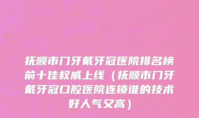 抚顺市门牙戴牙冠医院排名榜前十佳权威上线（抚顺市门牙戴牙冠口腔医院连锁谁的技术好人气又高）