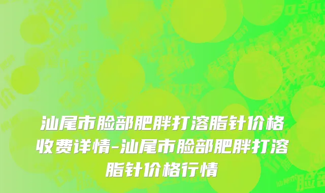 汕尾市脸部肥胖打溶脂针价格收费详情-汕尾市脸部肥胖打溶脂针价格行情