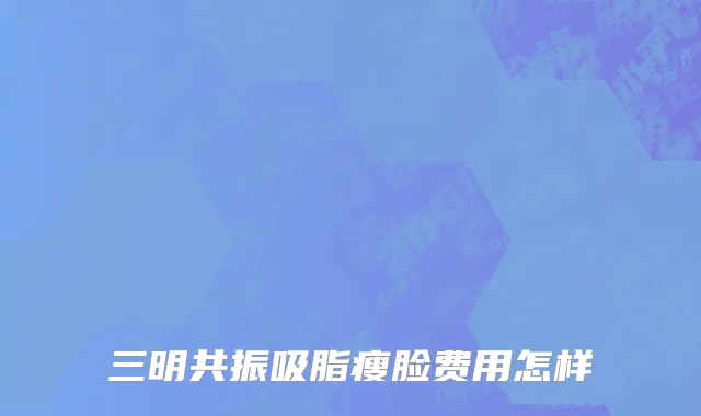 三明共振吸脂瘦脸费用怎样