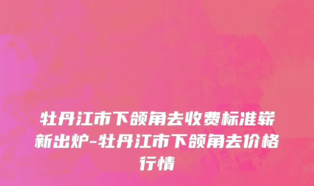 牡丹江市下颌角去收费标准崭新出炉-牡丹江市下颌角去价格行情